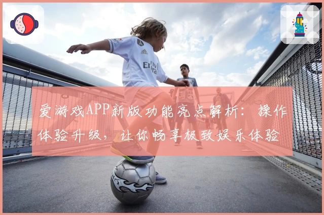 爱游戏APP新版功能亮点解析：操作体验升级，让你畅享极致娱乐体验
