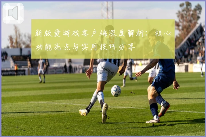 新版爱游戏客户端深度解析：核心功能亮点与实用技巧分享