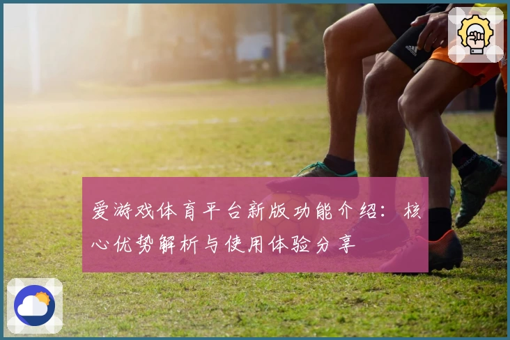 爱游戏体育平台新版功能介绍：核心优势解析与使用体验分享