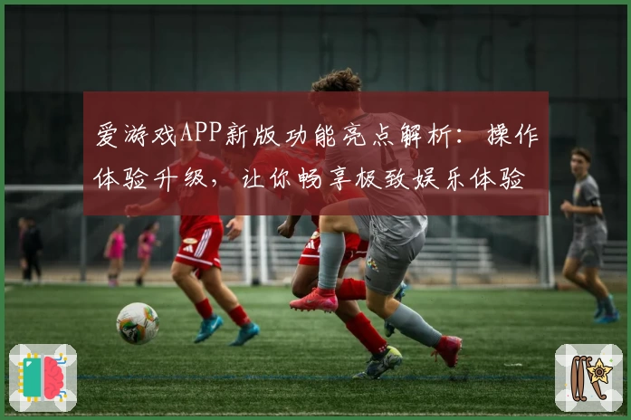 爱游戏APP新版功能亮点解析：操作体验升级，让你畅享极致娱乐体验