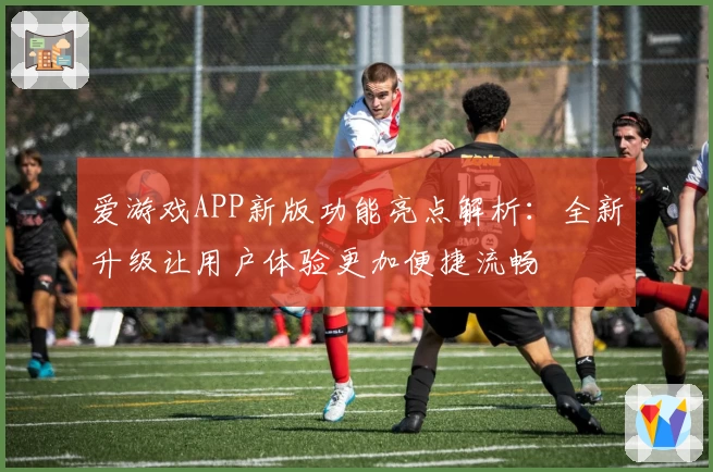 爱游戏APP新版功能亮点解析：全新升级让用户体验更加便捷流畅